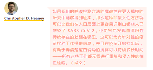 如果我们的唾液检测方法的准确性在更大规模的研究中能够得到证实，那么这种非侵入性方法就可以让我们在人口层面上更容易识别出哪些人已感染了 SARS-CoV-2，也更容易发现血清阳性持续存在的差距在哪里。
